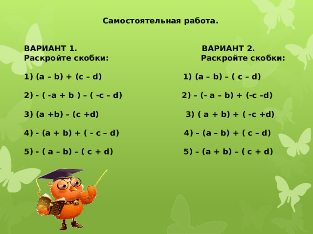  Самостоятельная работа.   ВАРИАНТ 1. ВАРИАНТ 2. Раскройте скобки: Раскройте скобки:  (a – b) + (c – d) 1) (a – b) – ( c – d)  - ( -a + b ) – ( -c – d) 2) – (- a – b) + (-c –d)  (a +b) – (c +d) 3) ( a + b) + ( -c +d)  - (a + b) + ( - c – d) 4) – (a – b) + ( c – d)  - ( a – b) – ( c + d) 5) – (a + b) – ( c + d) 