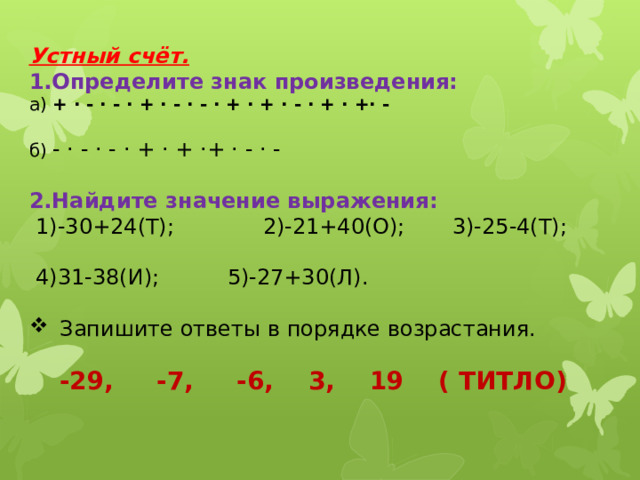 Устный счёт. 1.Определите знак произведения: а) + · - · - · + · - · - · + · + · - · + · +· - б) - · - · - · + · + ·+ · - · - 2.Найдите значение выражения:  1)-30+24(Т); 2)-21+40(О); 3)-25-4(Т);  4)31-38(И); 5)-27+30(Л).  Запишите ответы в порядке возрастания. -29, -7, -6, 3, 19 ( ТИТЛО) 