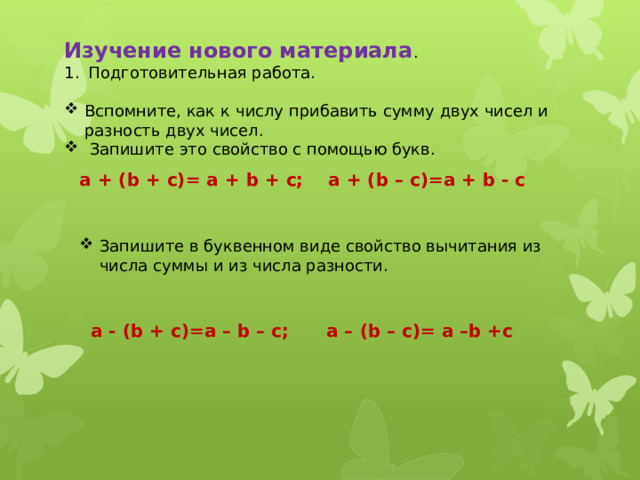 Изучение нового материала . Подготовительная работа. Вспомните, как к числу прибавить сумму двух чисел и разность двух чисел.  Запишите это свойство с помощью букв. a + (b + c)= a + b + c; a + (b – c)=a + b - c Запишите в буквенном виде свойство вычитания из числа суммы и из числа разности. a - (b + c)=a – b – c; a – (b – c)= a –b +c 