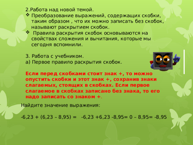 2.Работа над новой темой. Преобразование выражений, содержащих скобки, таким образом , что их можно записать без скобок, называют раскрытием скобок.  Правила раскрытия скобок основываются на свойствах сложения и вычитания, которые мы сегодня вспомнили. 3. Работа с учебником. а) Первое правило раскрытия скобок. Если перед скобками стоит знак +, то можно опустить скобки и этот знак +, сохранив знаки слагаемых, стоящих в скобках. Если первое слагаемое в скобках записано без знака, то его надо записать со знаком + .  Найдите значение выражения: -6,23 + (6,23 – 8,95) = -6,23 +6,23 -8,95= 0 – 8,95= -8,95 