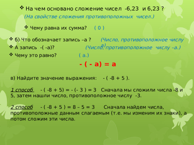 На чем основано сложение чисел -6,23 и 6,23 ? (На свойстве сложения противоположных чисел.) Чему равна их сумма?  ( 0 ) б) Что обозначает запись –а ? (Число, противоположное числу а)  (Число, противоположное числу –а.) А запись -( -а)? Чему это равно? ( а.) - ( - а) = а в) Найдите значение выражения: - ( -8 + 5 ). 1 способ - ( -8 + 5) = - (- 3 ) = 3 Сначала мы сложили числа -8 и 5, затем нашли число, противоположное числу -3.  2 способ - ( -8 + 5 ) = 8 – 5 = 3 Сначала найдем числа, противоположные данным слагаемым (т.е. мы изменим их знаки), а потом сложим эти числа. 