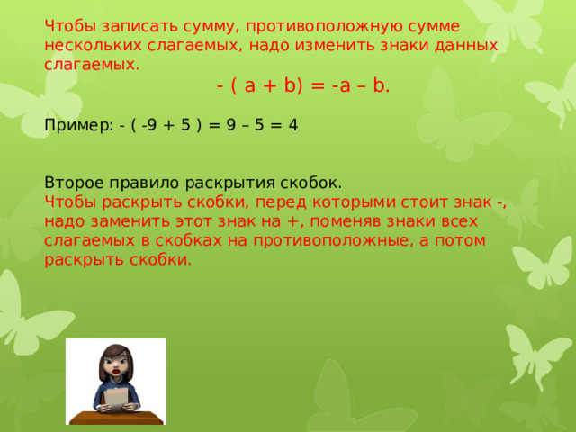 Чтобы записать сумму, противоположную сумме нескольких слагаемых, надо изменить знаки данных слагаемых.  - ( а + b) = -а – b. Пример: - ( -9 + 5 ) = 9 – 5 = 4 Второе правило раскрытия скобок. Чтобы раскрыть скобки, перед которыми стоит знак -, надо заменить этот знак на +, поменяв знаки всех слагаемых в скобках на противоположные, а потом раскрыть скобки. 