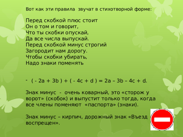 Вот как эти правила звучат в стихотворной форме: Перед скобкой плюс стоит Он о том и говорит, Что ты скобки опускай, Да все числа выпускай. Перед скобкой минус строгий Загородит нам дорогу. Чтобы скобки убирать, Надо знаки поменять ( - 2а + 3b ) + ( - 4с + d ) = 2а – 3b – 4с + d. Знак минус - очень коварный, это «сторож у ворот» (скобок) и выпустит только тогда, когда все члены поменяют «паспорта» (знаки). Знак минус – кирпич, дорожный знак «Въезд воспрещен». 