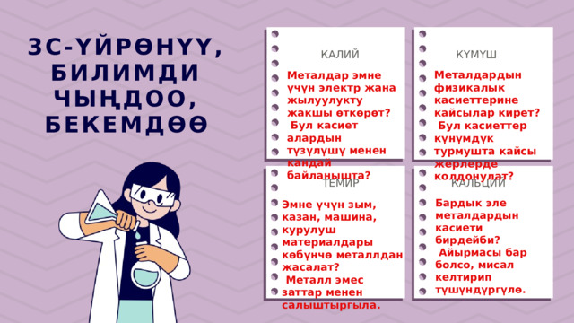3С-ҮЙРӨНҮҮ, БИЛИМДИ ЧЫҢДОО, БЕКЕМДӨӨ КАЛИЙ КҮМҮШ Металдардын физикалык касиеттерине кайсылар кирет?  Бул касиеттер күнүмдүк турмушта кайсы жерлерде колдонулат? Металдар эмне үчүн электр жана жылуулукту жакшы өткөрөт?  Бул касиет алардын түзүлүшү менен кандай байланышта? КАЛЬЦИЙ ТЕМИР Бардык эле металдардын касиети бирдейби?  Айырмасы бар болсо, мисал келтирип түшүндүргүлө. Эмне үчүн зым, казан, машина, курулуш материалдары көбүнчө металлдан жасалат?  Металл эмес заттар менен салыштыргыла. 