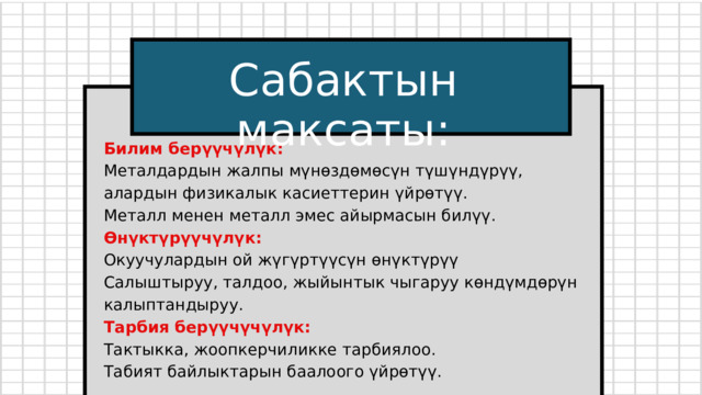 Сабактын максаты: Билим берүүчүлүк: Металдардын жалпы мүнөздөмөсүн түшүндүрүү, алардын физикалык касиеттерин үйрөтүү. Металл менен металл эмес айырмасын билүү. Өнүктүрүүчүлүк: Окуучулардын ой жүгүртүүсүн өнүктүрүү Салыштыруу, талдоо, жыйынтык чыгаруу көндүмдөрүн калыптандыруу. Тарбия берүүчүчүлүк: Тактыкка, жоопкерчиликке тарбиялоо. Табият байлыктарын баалоого үйрөтүү. 