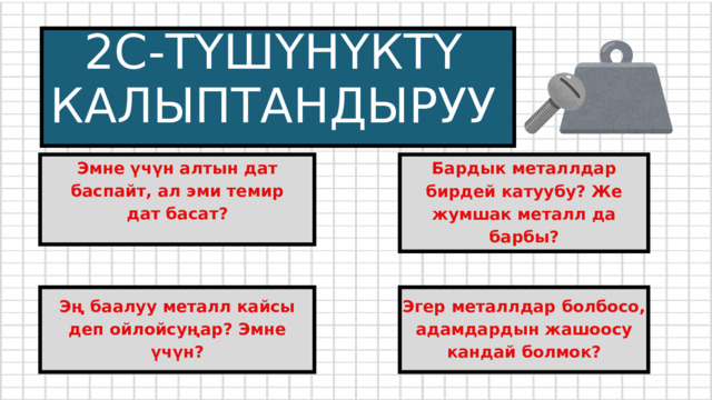 2С-ТҮШҮНҮКТҮ КАЛЫПТАНДЫРУУ Бардык металлдар бирдей катуубу? Же жумшак металл да барбы? Эмне үчүн алтын дат баспайт, ал эми темир дат басат? Эң баалуу металл кайсы деп ойлойсуңар? Эмне үчүн? Эгер металлдар болбосо, адамдардын жашоосу кандай болмок? 