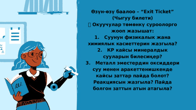 Өзүн-өзү баалоо – “Exit Ticket” (Чыгуу билети) 📌 Окуучулар төмөнкү суроолорго жооп жазышат: 1. Суунун физикалык жана химиялык касиеттерин жазгыла? 2. КР кайсы минералдык сууларын билесиңер? 3. Металл эместердин оксиддери суу менен аракеттенишкенде кайсы заттар пайда болот? Реакциясын жазгыла? Пайда болгон заттын атын атагыла? 
