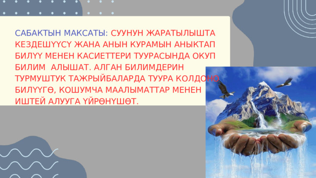 САБАКТЫН МАКСАТЫ: СУУНУН ЖАРАТЫЛЫШТА КЕЗДЕШҮҮСҮ ЖАНА АНЫН КУРАМЫН АНЫКТАП БИЛҮҮ МЕНЕН КАСИЕТТЕРИ ТУУРАСЫНДА ОКУП БИЛИМ АЛЫШАТ. АЛГАН БИЛИМДЕРИН ТУРМУШТУК ТАЖРЫЙБАЛАРДА ТУУРА КОЛДОНО БИЛҮҮГӨ, КОШУМЧА МААЛЫМАТТАР МЕНЕН ИШТЕЙ АЛУУГА ҮЙРӨНҮШӨТ. 