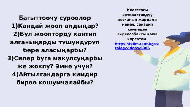 Класстагы интерактивдүү досканын жардамы менен, санарип кампадан видеосабакты коюп көрсөтөм. https://bilim.ulut.kg/catalog/videos/5086 Багыттоочу суроолор 1)Кандай жооп алдыңар? 2)Бул жоопторду кантип алганыңарды түшүндүрүп бере аласыңарбы? 3)Силер буга макулсуңарбы же жокпу? Эмне үчүн? 4)Айтылгандарга кимдир бирөө кошумчалайбы? 