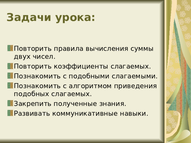 Задачи урока: Повторить правила вычисления суммы двух чисел. Повторить коэффициенты слагаемых. Познакомить с подобными слагаемыми. Познакомить с алгоритмом приведения подобных слагаемых. Закрепить полученные знания. Развивать коммуникативные навыки.  