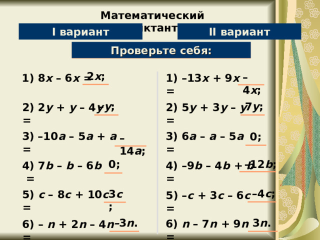 Математический диктант II вариант I вариант Проверьте себя: Упростите выражение: 2 x ; – 4 x ; 1) 8 х – 6 х = 1) –13 х + 9 х = 7 y ; – y ; 2) 2 y + y – 4 y = 2) 5 y + 3 y – y = 0 ; 3) –10 a – 5 a + a = 3) 6 a – a – 5 a = – 14 a ; – 12 b ; 0 ; 4) –9 b – 4 b + b = 4) 7 b – b – 6 b  = 3 c ; – 4 c ; 5) c – 8 c + 10 c = 5) – c + 3 c – 6 c = 3 n . – 3 n . 6) n – 7 n + 9 n = 6) – n + 2 n – 4 n = 