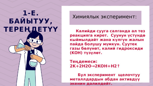 Химиялык эксперимент: 1-Е. БАЙЫТУУ, ТЕРЕҢДЕТҮҮ  Калийди сууга салганда ал тез реакцияга кирет. Суунун үстүндө кыймылдайт жана күлгүн жалын пайда болушу мүмкүн. Суутек газы бөлүнөт, калий гидроксиди (KOH) түзүлөт. Теңдемеси: 2K+2H2O→2KOH+H2↑  Бул эксперимент щелочтуу металлдардын абдан активдүү экенин далилдейт. 