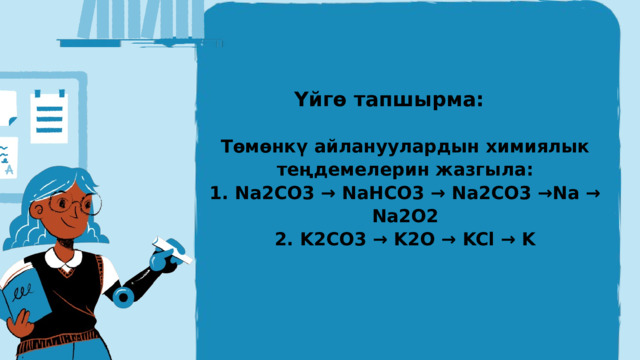 Үйгө тапшырма: Төмөнкү айлануулардын химиялык теңдемелерин жазгыла: 1. Na2CO3 → NaHCO3 → Na2CO3 →Na → Na2O2 2. K2CO3 → K2O → KCl → K 