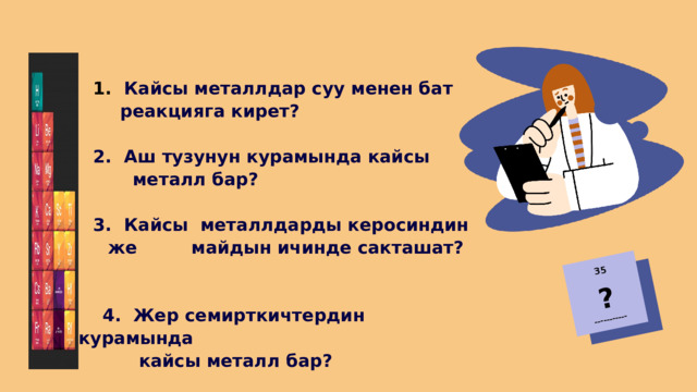 35 ? -----------  Кайсы металлдар суу менен бат реакцияга кирет?  Кайсы металлдар суу менен бат реакцияга кирет?  Аш тузунун курамында кайсы  Аш тузунун курамында кайсы  металл бар?   Кайсы металлдарды керосиндин же майдын ичинде сакташат?  Кайсы металлдарды керосиндин же майдын ичинде сакташат?  4. Жер семирткичтердин курамында  кайсы металл бар? 