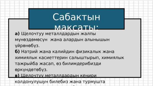 Сабактын максаты: а) Щелочтуу металлдардын жалпы мүнөздөмөсүн жана алардын алынышын үйрөнөбүз. б) Натрий жана калийдин физикалык жана химиялык касиеттерин салыштырып, химиялык тажрыйба жасап, өз билимдерибизди өркүндөтөбүз. в) Щелочтуу металлдардын кеңири колдонулушун билебиз жана турмушта маанилүү экенин түшүнөбүз. 