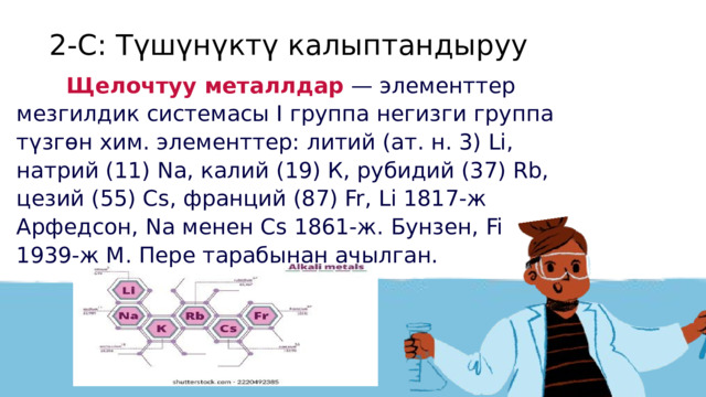 2-С: Түшүнүктү калыптандыруу   Щелочтуу металлдар — элементтер мезгилдик системасы I группа негизги группа түзгөн хим. элементтер: литий (ат. н. 3) Li, натрий (11) Na, калий (19) К, рубидий (37) Rb, цезий (55) Сs, франций (87) Fr, Li 1817-ж Арфедсон, Nа менен Сs 1861-ж. Бунзен, Fi 1939-ж М. Пере тарабынан ачылган.  