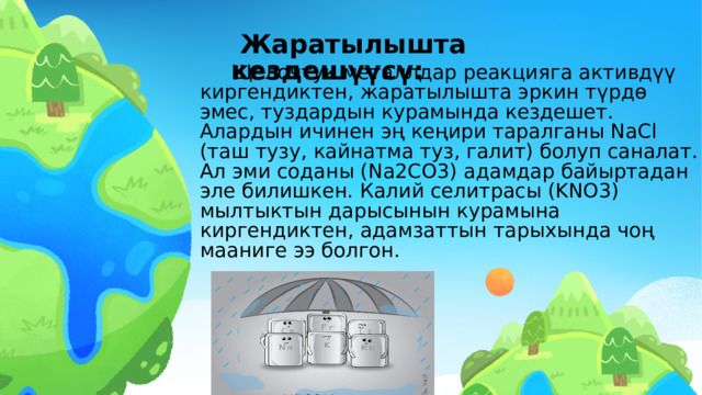  Жаратылышта кездешүүсү:   Щелочтук металлдар реакцияга активдүү киргендиктен, жаратылышта эркин түрдɵ эмес, туздардын курамында кездешет. Алардын ичинен эң кеңири таралганы NaCl (таш тузу, кайнатма туз, галит) болуп саналат. Ал эми соданы (Na2CO3) адамдар байыртадан эле билишкен. Калий селитрасы (KNO3) мылтыктын дарысынын курамына киргендиктен, адамзаттын тарыхында чоң мааниге ээ болгон.  