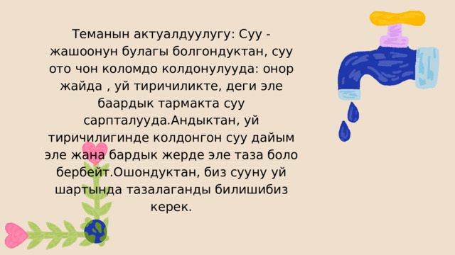 Теманын актуалдуулугу: Суу - жашоонун булагы болгондуктан, суу ото чон коломдо колдонулууда: онор жайда , уй тиричиликте, деги эле баардык тармакта суу сарпталууда.Андыктан, уй тиричилигинде колдонгон суу дайым эле жана бардык жерде эле таза боло бербейт.Ошондуктан, биз сууну уй шартында тазалаганды билишибиз керек. 