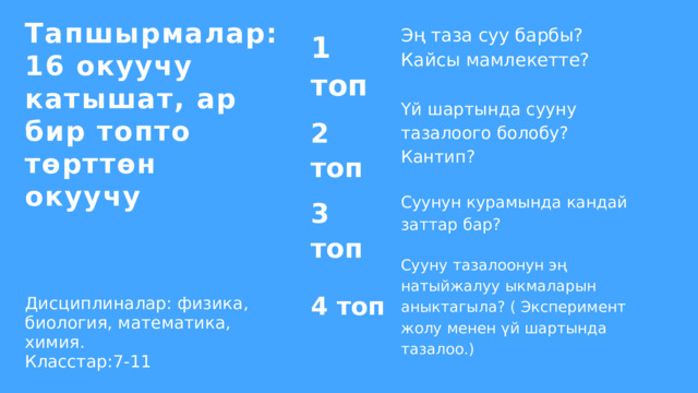 Тапшырмалар: 16 окуучу катышат, ар бир топто төрттөн окуучу Эң таза суу барбы? Кайсы мамлекетте? 1 топ Үй шартында сууну тазалоого болобу? Кантип? 2 топ Суунун курамында кандай заттар бар? 3 топ Сууну тазалоонун эң натыйжалуу ыкмаларын аныктагыла? ( Эксперимент жолу менен үй шартында тазалоо.) Дисциплиналар: физика, биология, математика, химия. Класстар:7-11 4 топ 
