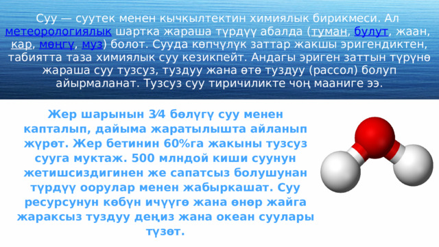 Суу — суутек менен кычкылтектин химиялык бирикмеси. Ал метеорологиялык шартка жараша түрдүү абалда ( туман , булут , жаан, кар , мөңгү , муз ) болот. Сууда көпчүлүк заттар жакшы эригендиктен, табиятта таза химиялык суу кезикпейт. Андагы эриген заттын түрүнө жараша суу тузсуз, туздуу жана өтө туздуу (рассол) болуп айырмаланат. Тузсуз суу тиричиликте чоң мааниге ээ. Жер шарынын 3⁄4 бөлүгү суу менен капталып, дайыма жаратылышта айланып жүрөт. Жер бетинин 60%га жакыны тузсуз сууга муктаж. 500 млндой киши суунун жетишсиздигинен же сапатсыз болушунан түрдүү оорулар менен жабыркашат. Суу ресурсунун көбүн ичүүгө жана өнөр жайга жараксыз туздуу деңиз жана океан суулары түзөт. 