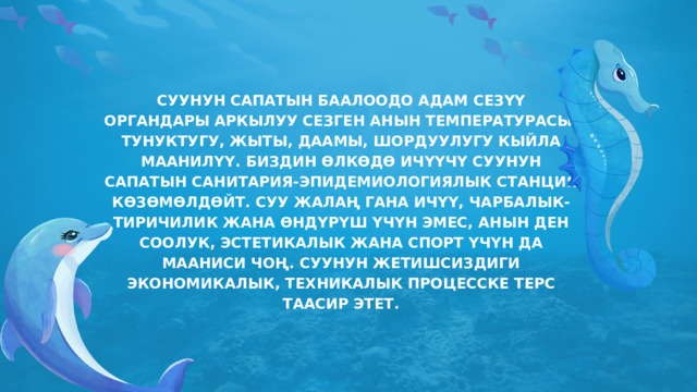 СУУНУН САПАТЫН БААЛООДО АДАМ СЕЗҮҮ ОРГАНДАРЫ АРКЫЛУУ СЕЗГЕН АНЫН ТЕМПЕРАТУРАСЫ, ТУНУКТУГУ, ЖЫТЫ, ДААМЫ, ШОРДУУЛУГУ КЫЙЛА МААНИЛҮҮ. БИЗДИН ӨЛКӨДӨ ИЧҮҮЧҮ СУУНУН САПАТЫН САНИТАРИЯ-ЭПИДЕМИОЛОГИЯЛЫК СТАНЦИЯ КӨЗӨМӨЛДӨЙТ. СУУ ЖАЛАҢ ГАНА ИЧҮҮ, ЧАРБАЛЫК-ТИРИЧИЛИК ЖАНА ӨНДҮРҮШ ҮЧҮН ЭМЕС, АНЫН ДЕН СООЛУК, ЭСТЕТИКАЛЫК ЖАНА СПОРТ ҮЧҮН ДА МААНИСИ ЧОҢ. СУУНУН ЖЕТИШСИЗДИГИ ЭКОНОМИКАЛЫК, ТЕХНИКАЛЫК ПРОЦЕССКЕ ТЕРС ТААСИР ЭТЕТ. 