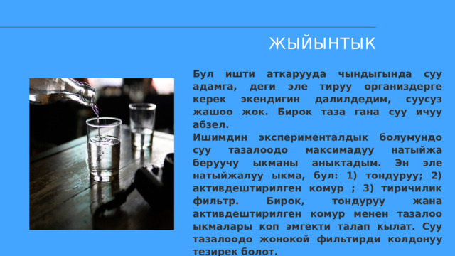 ЖЫЙЫНТЫК Бул ишти аткарууда чындыгында суу адамга, деги эле тируу организдерге керек экендигин далилдедим, суусуз жашоо жок. Бирок таза гана суу ичуу абзел. Ишимдин эксперименталдык болумундо суу тазалоодо максимадуу натыйжа беруучу ыкманы аныктадым. Эн эле натыйжалуу ыкма, бул: 1) тондуруу; 2) активдештирилген комур ; 3) тиричилик фильтр. Бирок, тондуруу жана активдештирилген комур менен тазалоо ыкмалары коп эмгекти талап кылат. Суу тазалоодо жонокой фильтирди колдонуу тезирек болот. 