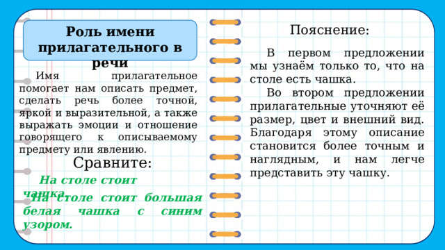 В первом предложении мы узнаём только то, что на столе есть чашка. Во втором предложении прилагательные уточняют её размер, цвет и внешний вид. Благодаря этому описание становится более точным и наглядным, и нам легче представить эту чашку. Пояснение: Роль имени прилагательного в речи Имя прилагательное помогает нам описать предмет, сделать речь более точной, яркой и выразительной, а также выражать эмоции и отношение говорящего к описываемому предмету или явлению.  Сравните:   На столе стоит большая белая чашка с синим узором. На столе стоит чашка. 2 