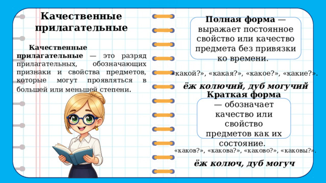 Качественные прилагательные  Полная форма — выражает постоянное свойство или качество предмета без привязки ко времени.   Качественные прилагательные — это разряд прилагательных, обозначающих признаки и свойства предметов, которые могут проявляться в большей или меньшей степени . «какой?», «какая?», «какое?», «какие?». ёж колючий, дуб могучий Краткая форма — обозначает качество или свойство предметов как их состояние. «каков?», «какова?», «каково?», «каковы?». ёж колюч, дуб могуч 6 