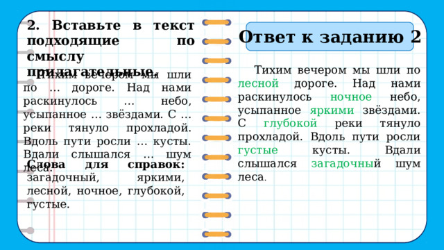   2. Вставьте в текст подходящие по смыслу прилагательные.   Ответ к заданию 2 Тихим вечером мы шли по лесной дороге. Над нами раскинулось ночное небо, усыпанное яркими звёздами. С глубокой реки тянуло прохладой. Вдоль пути росли густые кусты. Вдали слышался загадочны й шум леса . Тихим вечером мы шли по … дороге. Над нами раскинулось … небо, усыпанное … звёздами. С … реки тянуло прохладой. Вдоль пути росли … кусты. Вдали слышался … шум леса. Слова для справок: загадочный, яркими, лесной, ночное, глубокой, густые. 10 