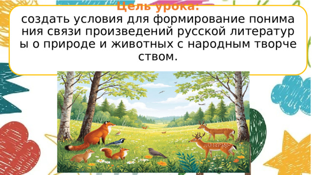 Цель урока:  создать условия для формирование понимания связи произведений русской литературы о природе и животных с народным творчеством.         