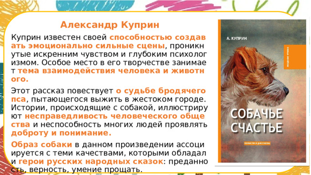  Александр Куприн Куприн известен своей способностью создавать эмоционально сильные сцены , проникнутые искренним чувством и глубоким психологизмом. Особое место в его творчестве занимает тема взаимодействия человека и животного. Этот рассказ повествует о судьбе бродячего пса , пытающегося выжить в жестоком городе. Истории, происходящие с собакой, иллюстрируют несправедливость человеческого общества и неспособность многих людей проявлять доброту и понимание. Образ собаки в данном произведении ассоциируется с теми качествами, которыми обладали герои русских народных сказок : преданность, верность, умение прощать.      