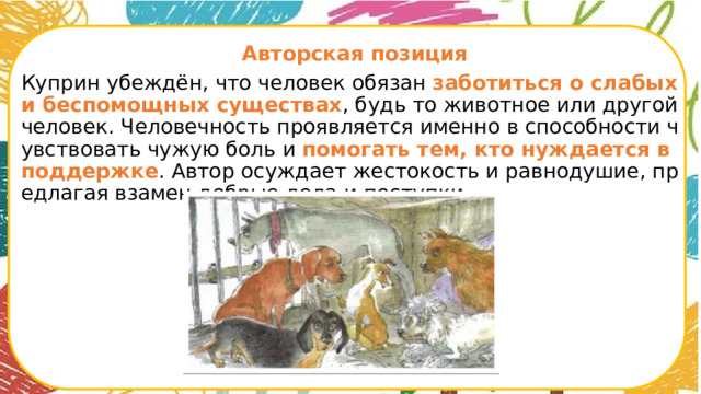  Авторская позиция Куприн убеждён, что человек обязан заботиться о слабых и беспомощных существах , будь то животное или другой человек. Человечность проявляется именно в способности чувствовать чужую боль и помогать тем, кто нуждается в поддержке . Автор осуждает жестокость и равнодушие, предлагая взамен добрые дела и поступки.      