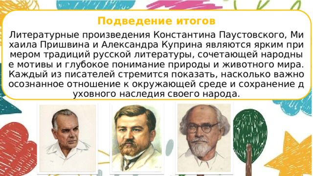  Подведение итогов Литературные произведения Константина Паустовского, Михаила Пришвина и Александра Куприна являются ярким примером традиций русской литературы, сочетающей народные мотивы и глубокое понимание природы и животного мира. Каждый из писателей стремится показать, насколько важно осознанное отношение к окружающей среде и сохранение духовного наследия своего народа.      