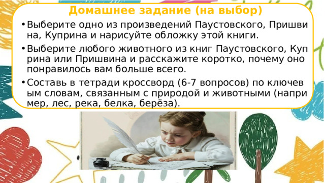 Домашнее задание (на выбор) Выберите одно из произведений Паустовского, Пришвина, Куприна и нарисуйте обложку этой книги. Выберите любого животного из книг Паустовского, Куприна или Пришвина и расскажите коротко, почему оно понравилось вам больше всего. Составь в тетради кроссворд (6-7 вопросов) по ключевым словам, связанным с природой и животными (например, лес, река, белка, берёза).       