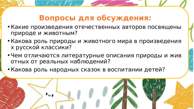  Вопросы для обсуждения: Какие произведения отечественных авторов посвящены природе и животным? Какова роль природы и животного мира в произведениях русской классики? Чем отличаются литературные описания природы и животных от реальных наблюдений? Какова роль народных сказок в воспитании детей?      