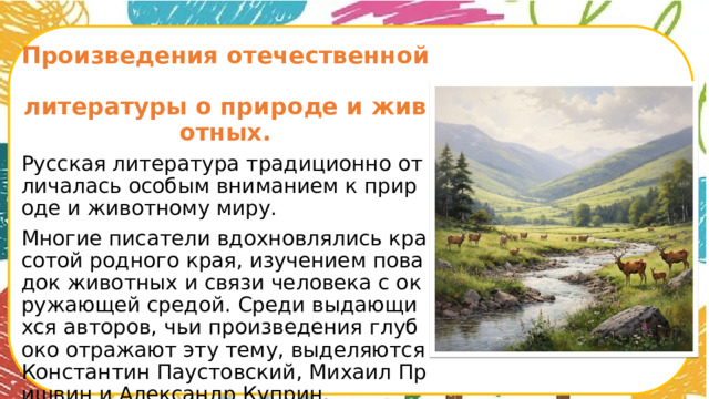 Произведения отечественной  литературы о природе и животных. Русская литература традиционно отличалась особым вниманием к природе и животному миру. Многие писатели вдохновлялись красотой родного края, изучением повадок животных и связи человека с окружающей средой. Среди выдающихся авторов, чьи произведения глубоко отражают эту тему, выделяются Константин Паустовский, Михаил Пришвин и Александр Куприн.      