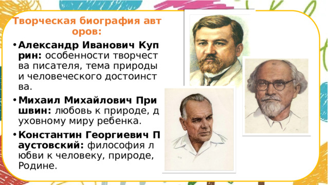Творческая биография авторов: Александр Иванович Куприн: особенности творчества писателя, тема природы и человеческого достоинства. Михаил Михайлович Пришвин: любовь к природе, духовному миру ребенка. Константин Георгиевич Паустовский: философия любви к человеку, природе, Родине.      