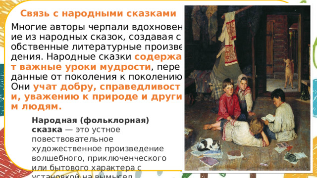 Связь с народными сказками Многие авторы черпали вдохновение из народных сказок, создавая собственные литературные произведения. Народные сказки содержат важные уроки мудрости , переданные от поколения к поколению. Они учат добру, справедливости, уважению к природе и другим людям. Народная (фольклорная) сказка  — это устное повествовательное художественное произведение волшебного, приключенческого или бытового характера с установкой на вымысел.      
