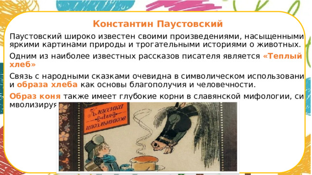 Константин Паустовский Паустовский широко известен своими произведениями, насыщенными яркими картинами природы и трогательными историями о животных. Одним из наиболее известных рассказов писателя является «Теплый хлеб» Связь с народными сказками очевидна в символическом использовании образа хлеба как основы благополучия и человечности. Образ коня также имеет глубокие корни в славянской мифологии, символизируя силу, верность и трудолюбие.      