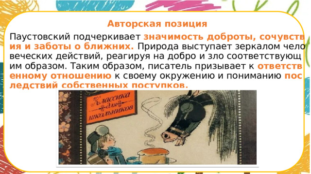  Авторская позиция Паустовский подчеркивает значимость доброты, сочувствия и заботы о ближних. Природа выступает зеркалом человеческих действий, реагируя на добро и зло соответствующим образом. Таким образом, писатель призывает к ответственному отношению к своему окружению и пониманию последствий собственных поступков.      