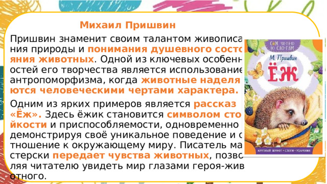  Михаил Пришвин Пришвин знаменит своим талантом живописания природы и понимания душевного состояния животных . Одной из ключевых особенностей его творчества является использование антропоморфизма, когда животные наделяются человеческими чертами характера. Одним из ярких примеров является рассказ «Ёж». Здесь ёжик становится символом стойкости и приспособляемости, одновременно демонстрируя своё уникальное поведение и отношение к окружающему миру. Писатель мастерски передает  чувства животных , позволяя читателю увидеть мир глазами героя-животного.      