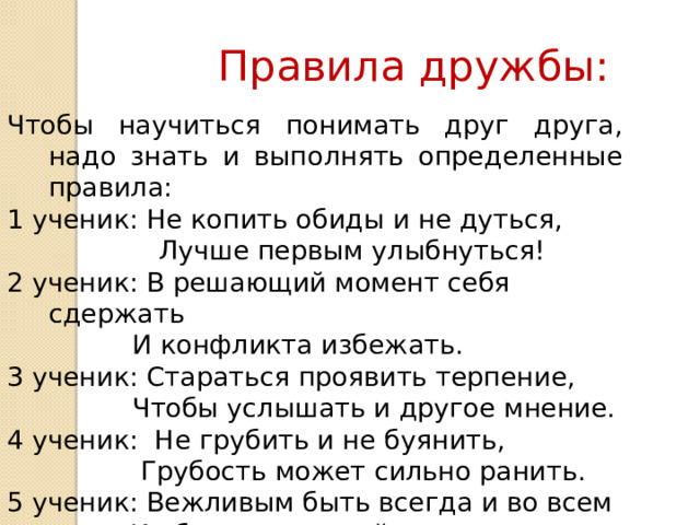 Правила дружбы: Чтобы научиться понимать друг друга, надо знать и выполнять определенные правила: 1 ученик: Не копить обиды и не дуться,  Лучше первым улыбнуться! 2 ученик: В решающий момент себя сдержать   И конфликта избежать. 3 ученик: Стараться проявить терпение,   Чтобы услышать и другое мнение. 4 ученик: Не грубить и не буянить,   Грубость может сильно ранить. 5 ученик: Вежливым быть всегда и во всем   И обязательно сейчас, а не потом. 