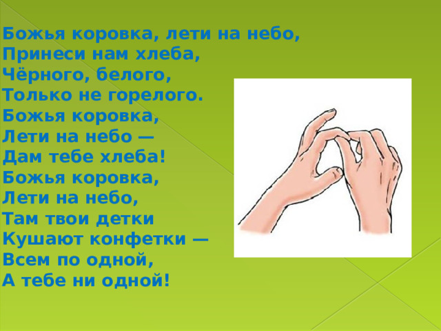 Божья коровка, лети на небо,  Принеси нам хлеба,  Чёрного, белого,  Только не горелого. Божья коровка,  Лети на небо —  Дам тебе хлеба!  Божья коровка,  Лети на небо,  Там твои детки  Кушают конфетки —  Всем по одной,  А тебе ни одной! 