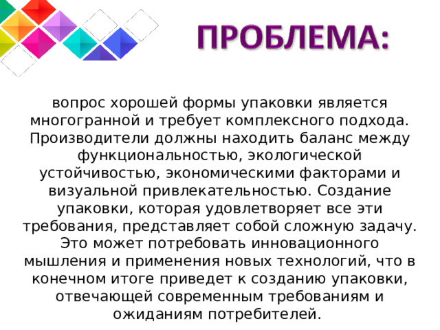 вопрос хорошей формы упаковки является многогранной и требует комплексного подхода. Производители должны находить баланс между функциональностью, экологической устойчивостью, экономическими факторами и визуальной привлекательностью. Создание упаковки, которая удовлетворяет все эти требования, представляет собой сложную задачу. Это может потребовать инновационного мышления и применения новых технологий, что в конечном итоге приведет к созданию упаковки, отвечающей современным требованиям и ожиданиям потребителей. 