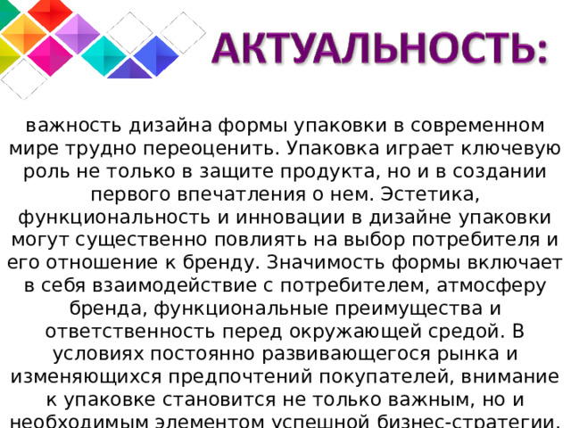 важность дизайна формы упаковки в современном мире трудно переоценить. Упаковка играет ключевую роль не только в защите продукта, но и в создании первого впечатления о нем. Эстетика, функциональность и инновации в дизайне упаковки могут существенно повлиять на выбор потребителя и его отношение к бренду. Значимость формы включает в себя взаимодействие с потребителем, атмосферу бренда, функциональные преимущества и ответственность перед окружающей средой. В условиях постоянно развивающегося рынка и изменяющихся предпочтений покупателей, внимание к упаковке становится не только важным, но и необходимым элементом успешной бизнес-стратегии. Изучить этот вопрос, я считаю, действительно актуально. 