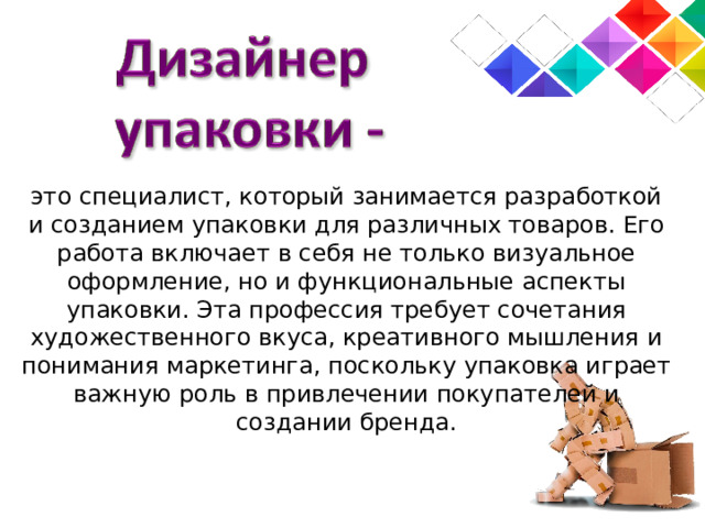 это специалист, который занимается разработкой и созданием упаковки для различных товаров. Его работа включает в себя не только визуальное оформление, но и функциональные аспекты упаковки. Эта профессия требует сочетания художественного вкуса, креативного мышления и понимания маркетинга, поскольку упаковка играет важную роль в привлечении покупателей и создании бренда. 