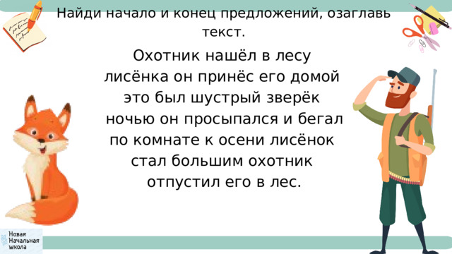 Найди начало и конец предложений, озаглавь текст. Охотник нашёл в лесу лисёнка он принёс его домой это был шустрый зверёк ночью он просыпался и бегал по комнате к осени лисёнок стал большим охотник отпустил его в лес. 