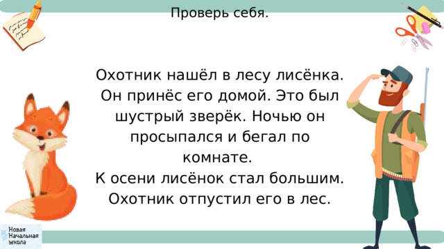 Проверь себя. Охотник нашёл в лесу лисёнка. Он принёс его домой. Это был шустрый зверёк. Ночью он просыпался и бегал по комнате. К осени лисёнок стал большим. Охотник отпустил его в лес. 