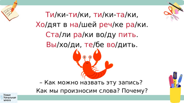 Ти /ки- ти /ки, ти /ки- та /ки, Хо /дят в на /шей реч /ке ра /ки. Ста /ли ра /ки во/ду пить . Вы /хо/ди, те /бе во /дить. – Как можно назвать эту запись? Как мы произносим слова? Почему? 