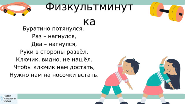 Физкультминутка Буратино потянулся,  Раз – нагнулся,  Два – нагнулся,  Руки в стороны развёл,  Ключик, видно, не нашёл.  Чтобы ключик нам достать,  Нужно нам на носочки встать. 